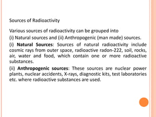 Sources of Radioactivity
Various sources of radioactivity can be grouped into
(i) Natural sources and (ii) Anthropogenic (man made) sources.
(i) Natural Sources: Sources of natural radioactivity include
cosmic rays from outer space, radioactive radon-222, soil, rocks,
air, water and food, which contain one or more radioactive
substances.
(ii) Anthropogenic sources: These sources are nuclear power
plants, nuclear accidents, X-rays, diagnostic kits, test laboratories
etc. where radioactive substances are used.
 