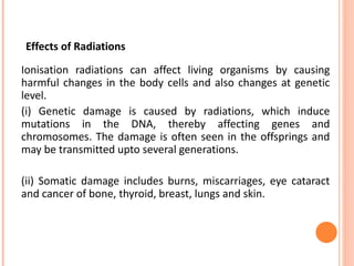 Effects of Radiations
Ionisation radiations can affect living organisms by causing
harmful changes in the body cells and also changes at genetic
level.
(i) Genetic damage is caused by radiations, which induce
mutations in the DNA, thereby affecting genes and
chromosomes. The damage is often seen in the offsprings and
may be transmitted upto several generations.
(ii) Somatic damage includes burns, miscarriages, eye cataract
and cancer of bone, thyroid, breast, lungs and skin.
 