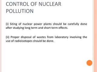 CONTROL OF NUCLEAR
POLLUTION
(i) Siting of nuclear power plants should be carefully done
after studying long term and short term effects.
(ii) Proper disposal of wastes from laboratory involving the
use of radioisotopes should be done.
 