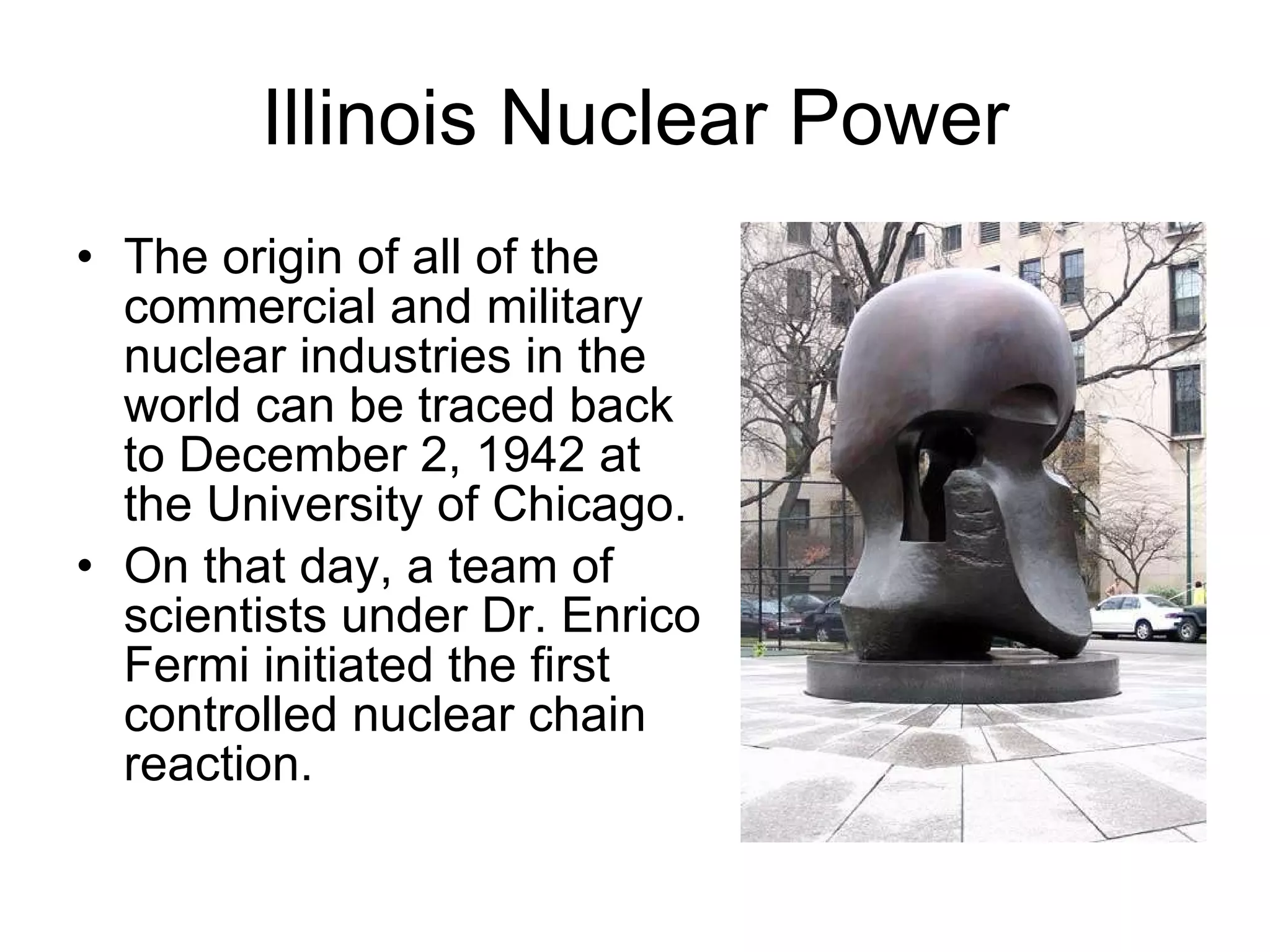 Illinois Nuclear Power The origin of all of the commercial and military nuclear industries in the world can be traced back to December 2, 1942 at the University of Chicago.  On that day, a team of scientists under Dr. Enrico Fermi initiated the first controlled nuclear chain reaction.  