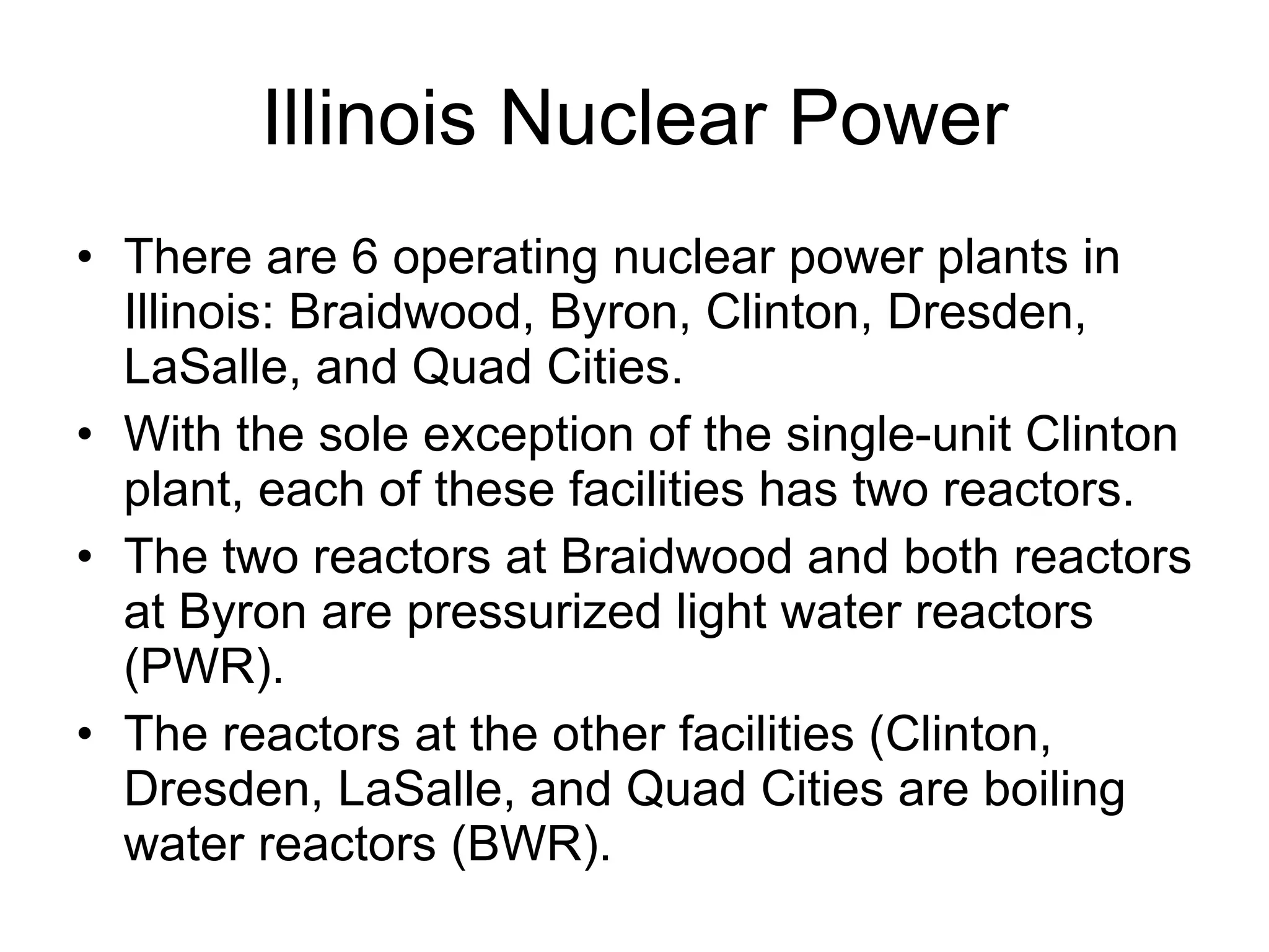 Illinois Nuclear Power There are 6 operating nuclear power plants in Illinois: Braidwood, Byron, Clinton, Dresden, LaSalle, and Quad Cities.  With the sole exception of the single-unit Clinton plant, each of these facilities has two reactors.  The two reactors at Braidwood and both reactors at Byron are pressurized light water reactors (PWR).  The reactors at the other facilities (Clinton, Dresden, LaSalle, and Quad Cities are boiling water reactors (BWR).  