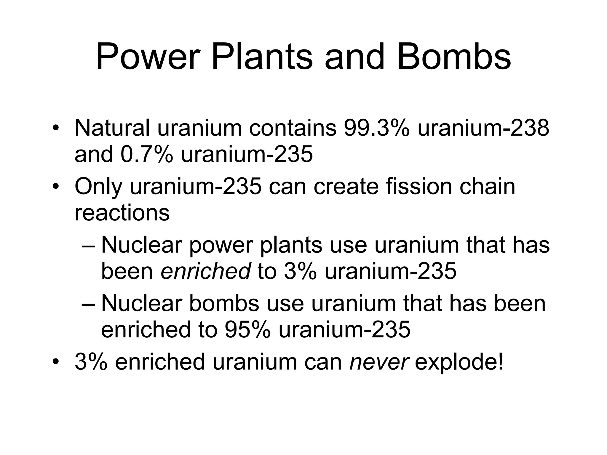 Power Plants and Bombs Natural uranium contains 99.3% uranium-238 and 0.7% uranium-235 Only uranium-235 can create fission chain reactions Nuclear power plants use uranium that has been  enriched  to 3% uranium-235 Nuclear bombs use uranium that has been enriched to 95% uranium-235 3% enriched uranium can  never  explode! 