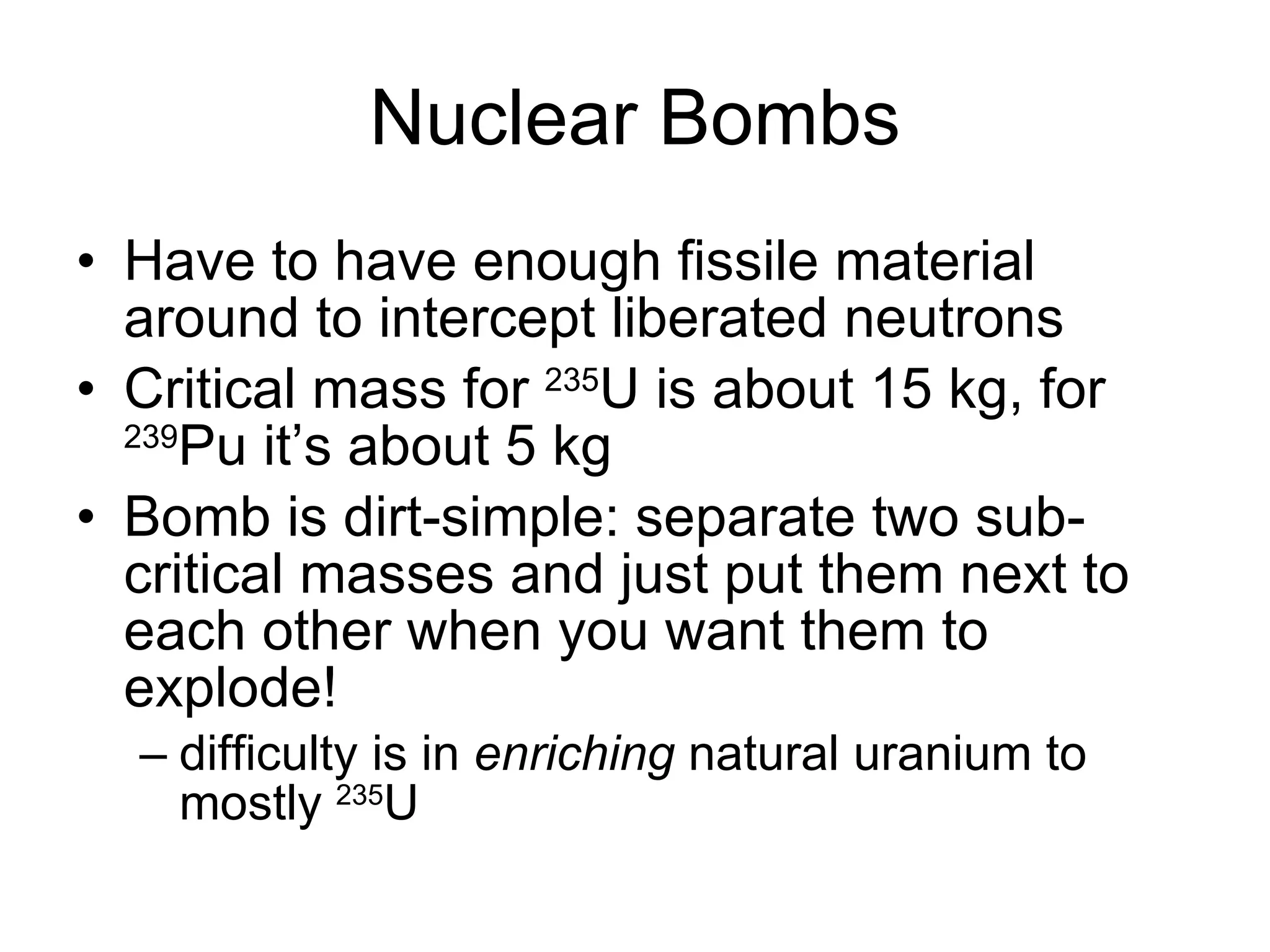 Nuclear Bombs Have to have enough fissile material around to intercept liberated neutrons Critical mass for  235 U is about 15 kg, for  239 Pu it’s about 5 kg Bomb is dirt-simple: separate two sub-critical masses and just put them next to each other when you want them to explode! difficulty is in  enriching  natural uranium to mostly  235 U 