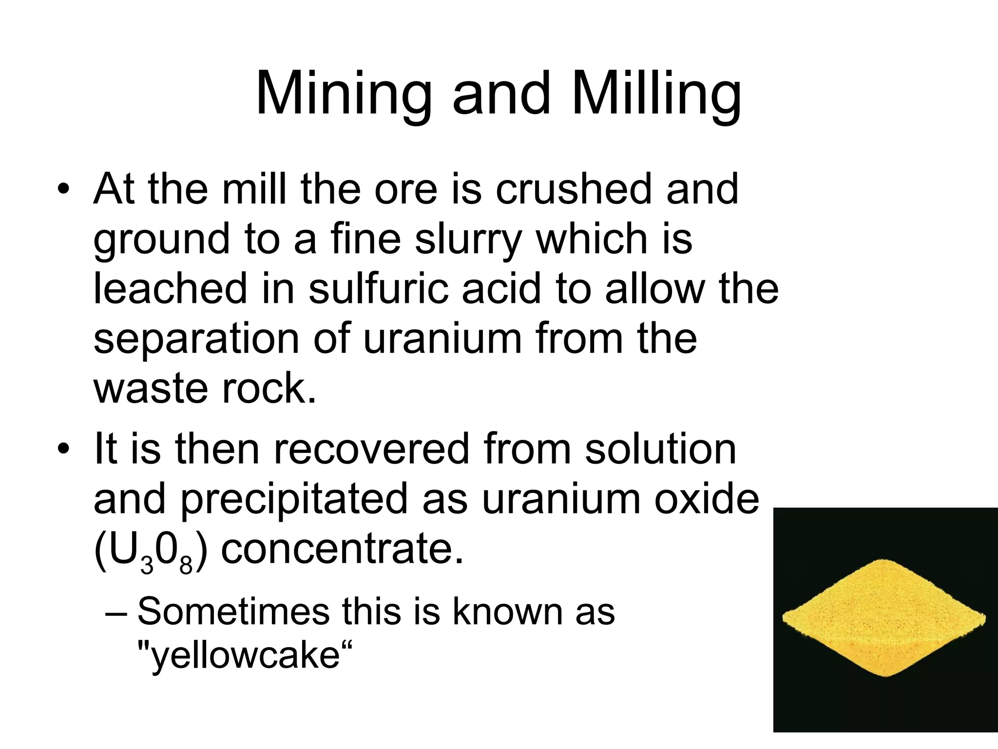 Mining and Milling At the mill the ore is crushed and ground to a fine slurry which is leached in sulfuric acid to allow the separation of uranium from the waste rock.  It is then recovered from solution and precipitated as uranium oxide (U 3 0 8 ) concentrate.  Sometimes this is known as "yellowcake“ 