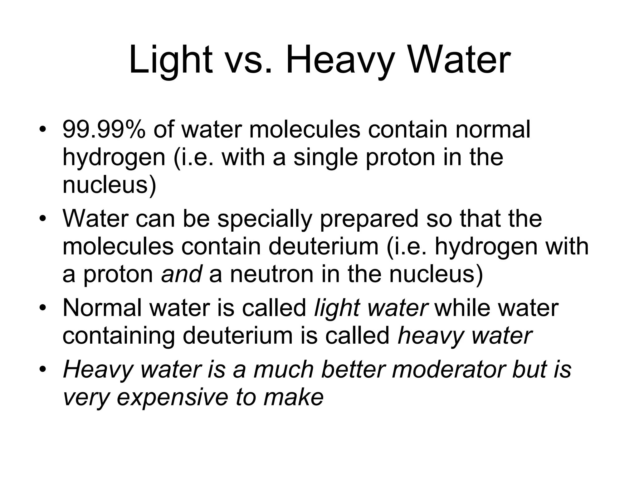 Light vs. Heavy Water 99.99% of water molecules contain normal hydrogen (i.e. with a single proton in the nucleus) Water can be specially prepared so that the molecules contain deuterium (i.e. hydrogen with a proton  and  a neutron in the nucleus) Normal water is called  light water  while water containing deuterium is called  heavy water Heavy water is a much better moderator but is very expensive to make 