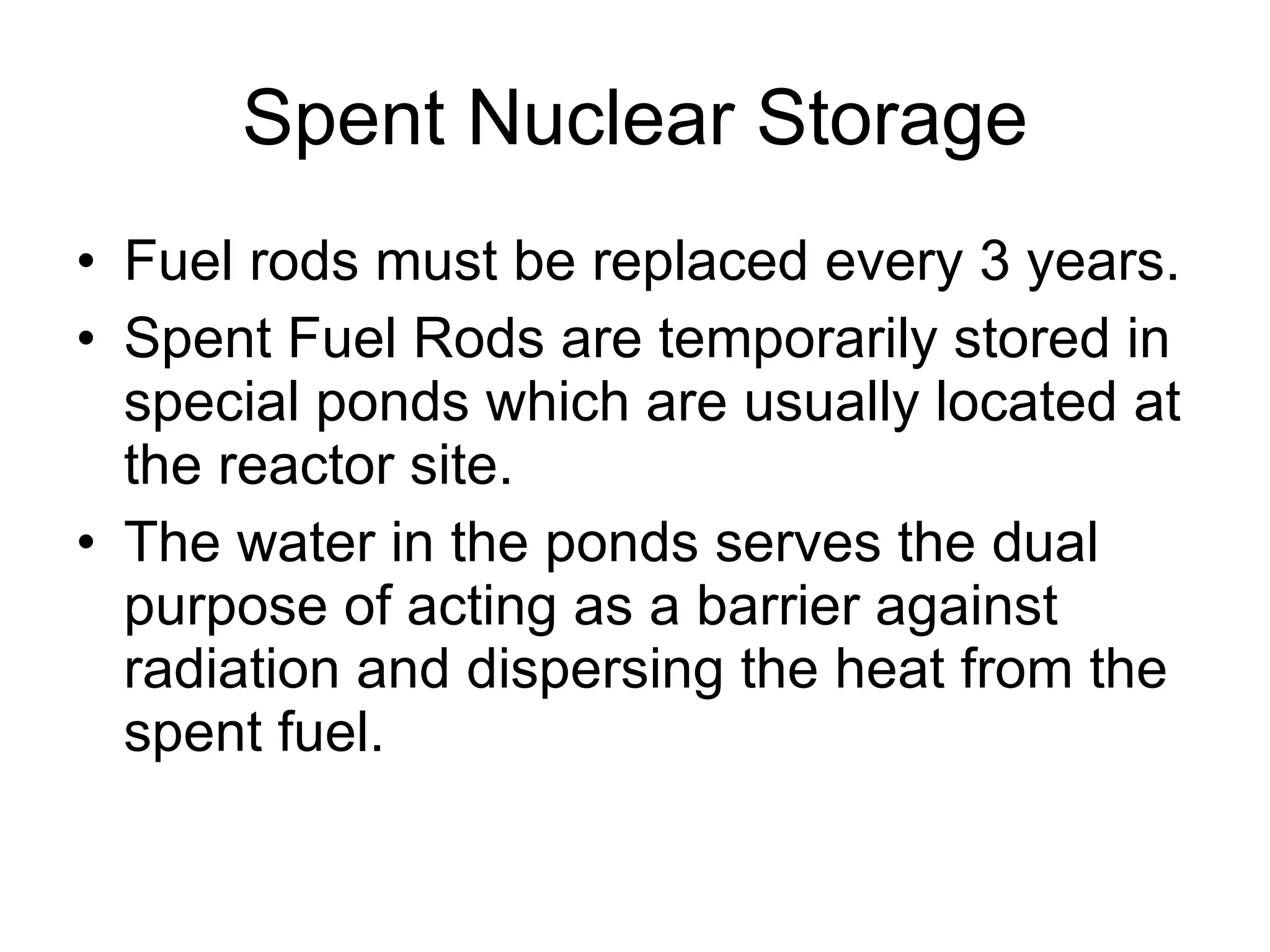 Spent Nuclear Storage Fuel rods must be replaced every 3 years. Spent Fuel Rods are temporarily stored in special ponds which are usually located at the reactor site. The water in the ponds serves the dual purpose of acting as a barrier against radiation and dispersing the heat from the spent fuel.  