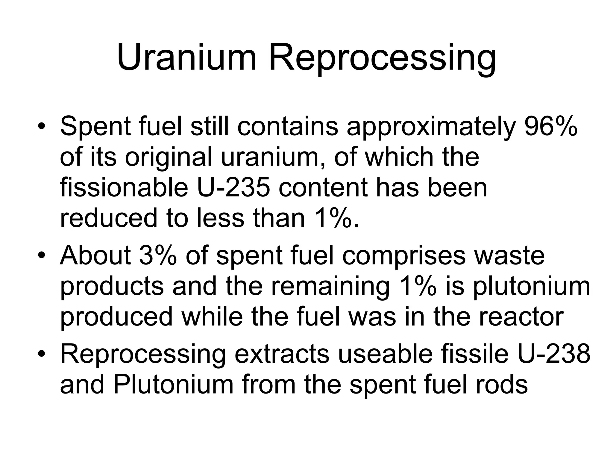 Uranium Reprocessing Spent fuel still contains approximately 96% of its original uranium, of which the fissionable U-235 content has been reduced to less than 1%.  About 3% of spent fuel comprises waste products and the remaining 1% is plutonium produced while the fuel was in the reactor  Reprocessing extracts useable fissile U-238 and Plutonium from the spent fuel rods 