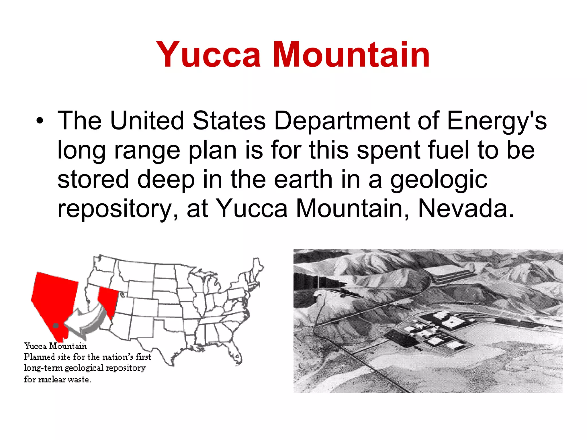 Yucca Mountain The United States Department of Energy's long range plan is for this spent fuel to be stored deep in the earth in a geologic repository, at Yucca Mountain, Nevada.   