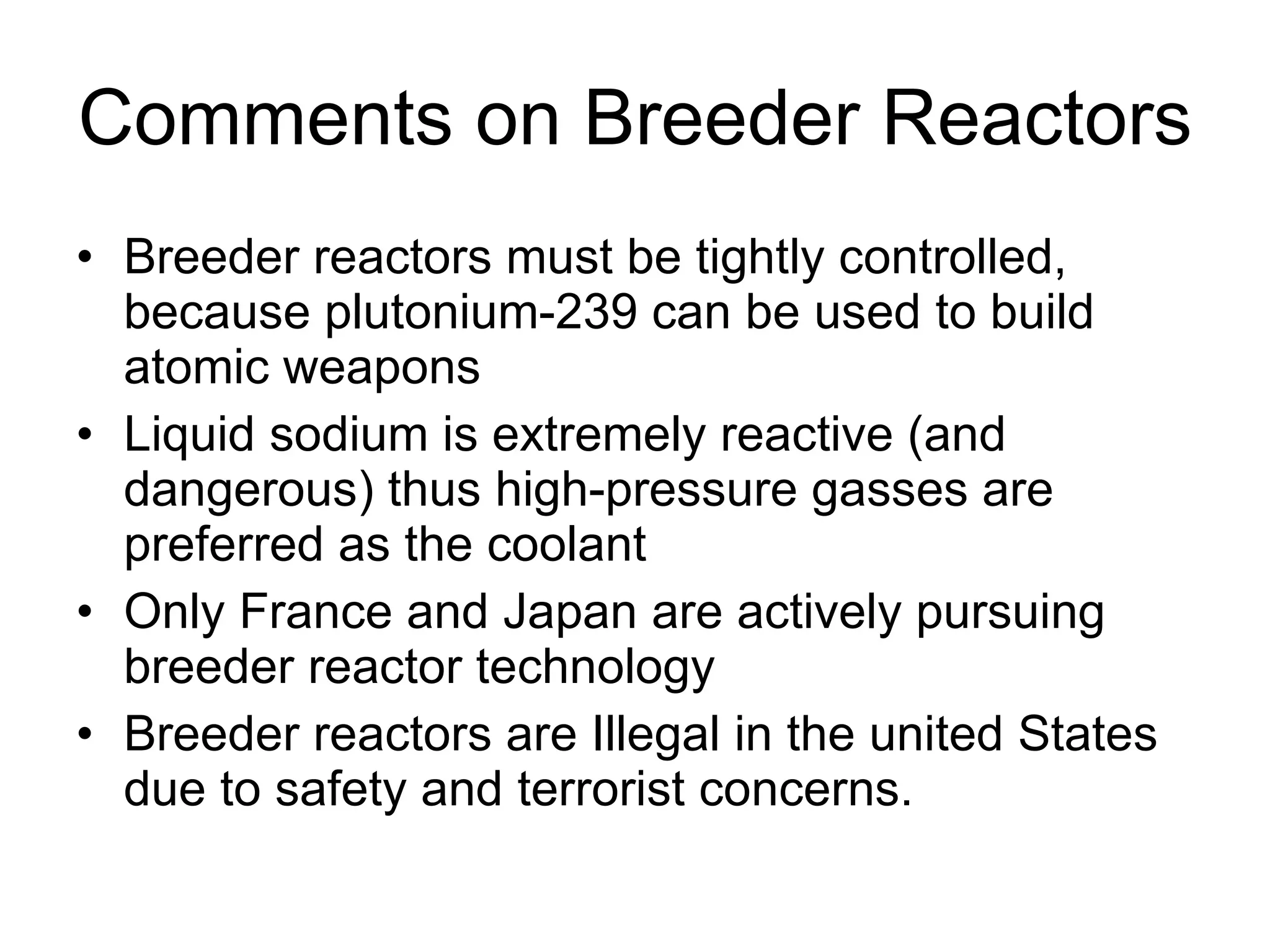 Comments on Breeder Reactors Breeder reactors must be tightly controlled, because plutonium-239 can be used to build atomic weapons Liquid sodium is extremely reactive (and dangerous) thus high-pressure gasses are preferred as the coolant Only France and Japan are actively pursuing breeder reactor technology Breeder reactors are Illegal in the united States due to safety and terrorist concerns. 