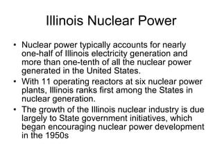 Illinois Nuclear Power Nuclear power typically accounts for nearly one-half of Illinois electricity generation and more than one-tenth of all the nuclear power generated in the United States.  With 11 operating reactors at six nuclear power plants, Illinois ranks first among the States in nuclear generation.  The growth of the Illinois nuclear industry is due largely to State government initiatives, which began encouraging nuclear power development in the 1950s 