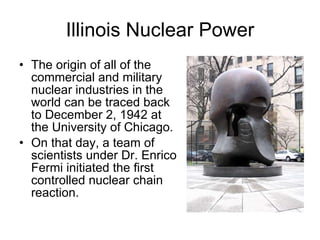 Illinois Nuclear Power The origin of all of the commercial and military nuclear industries in the world can be traced back to December 2, 1942 at the University of Chicago.  On that day, a team of scientists under Dr. Enrico Fermi initiated the first controlled nuclear chain reaction.  