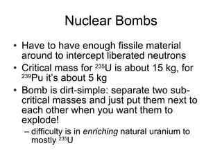 Nuclear Bombs Have to have enough fissile material around to intercept liberated neutrons Critical mass for  235 U is about 15 kg, for  239 Pu it’s about 5 kg Bomb is dirt-simple: separate two sub-critical masses and just put them next to each other when you want them to explode! difficulty is in  enriching  natural uranium to mostly  235 U 