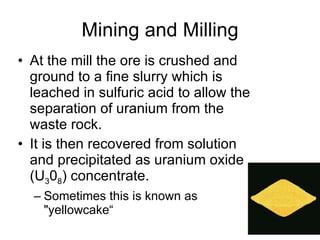 Mining and Milling At the mill the ore is crushed and ground to a fine slurry which is leached in sulfuric acid to allow the separation of uranium from the waste rock.  It is then recovered from solution and precipitated as uranium oxide (U 3 0 8 ) concentrate.  Sometimes this is known as "yellowcake“ 