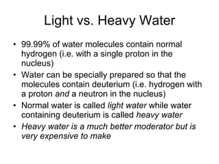 Light vs. Heavy Water 99.99% of water molecules contain normal hydrogen (i.e. with a single proton in the nucleus) Water can be specially prepared so that the molecules contain deuterium (i.e. hydrogen with a proton  and  a neutron in the nucleus) Normal water is called  light water  while water containing deuterium is called  heavy water Heavy water is a much better moderator but is very expensive to make 