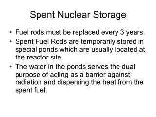 Spent Nuclear Storage Fuel rods must be replaced every 3 years. Spent Fuel Rods are temporarily stored in special ponds which are usually located at the reactor site. The water in the ponds serves the dual purpose of acting as a barrier against radiation and dispersing the heat from the spent fuel.  