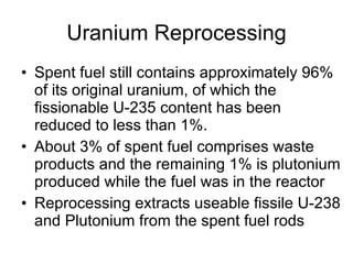Uranium Reprocessing Spent fuel still contains approximately 96% of its original uranium, of which the fissionable U-235 content has been reduced to less than 1%.  About 3% of spent fuel comprises waste products and the remaining 1% is plutonium produced while the fuel was in the reactor  Reprocessing extracts useable fissile U-238 and Plutonium from the spent fuel rods 