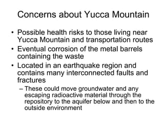 Concerns about Yucca Mountain Possible health risks to those living near Yucca Mountain and transportation routes Eventual corrosion of the metal barrels containing the waste Located in an earthquake region and contains many interconnected faults and fractures These could move groundwater and any escaping radioactive material through the repository to the aquifer below and then to the outside environment 