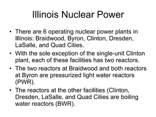 Illinois Nuclear Power
• There are 6 operating nuclear power plants in
Illinois: Braidwood, Byron, Clinton, Dresden,
LaSalle, and Quad Cities.
• With the sole exception of the single-unit Clinton
plant, each of these facilities has two reactors.
• The two reactors at Braidwood and both reactors
at Byron are pressurized light water reactors
(PWR).
• The reactors at the other facilities (Clinton,
Dresden, LaSalle, and Quad Cities are boiling
water reactors (BWR).
 