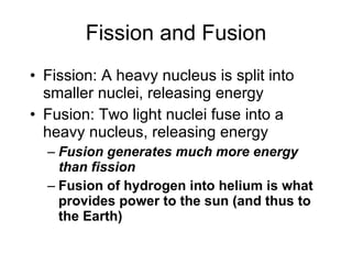 Fission and Fusion
• Fission: A heavy nucleus is split into
smaller nuclei, releasing energy
• Fusion: Two light nuclei fuse into a
heavy nucleus, releasing energy
– Fusion generates much more energy
than fission
– Fusion of hydrogen into helium is what
provides power to the sun (and thus to
the Earth)
 