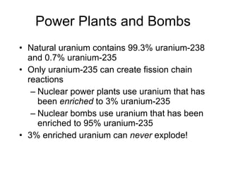 Power Plants and Bombs
• Natural uranium contains 99.3% uranium-238
and 0.7% uranium-235
• Only uranium-235 can create fission chain
reactions
– Nuclear power plants use uranium that has
been enriched to 3% uranium-235
– Nuclear bombs use uranium that has been
enriched to 95% uranium-235
• 3% enriched uranium can never explode!
 