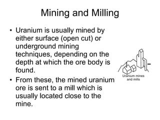 Mining and Milling
• Uranium is usually mined by
either surface (open cut) or
underground mining
techniques, depending on the
depth at which the ore body is
found.
• From these, the mined uranium
ore is sent to a mill which is
usually located close to the
mine.
 
