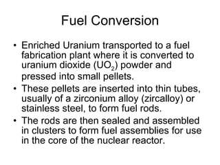 Fuel Conversion
• Enriched Uranium transported to a fuel
fabrication plant where it is converted to
uranium dioxide (UO2) powder and
pressed into small pellets.
• These pellets are inserted into thin tubes,
usually of a zirconium alloy (zircalloy) or
stainless steel, to form fuel rods.
• The rods are then sealed and assembled
in clusters to form fuel assemblies for use
in the core of the nuclear reactor.
 