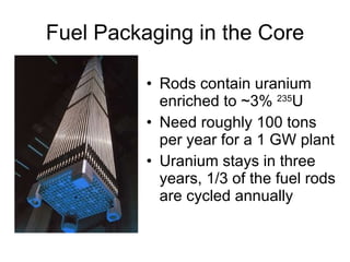 Fuel Packaging in the Core
• Rods contain uranium
enriched to ~3% 235
U
• Need roughly 100 tons
per year for a 1 GW plant
• Uranium stays in three
years, 1/3 of the fuel rods
are cycled annually
 