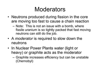 Moderators
• Neutrons produced during fission in the core
are moving too fast to cause a chain reaction
– Note: This is not an issue with a bomb, where
fissile uranium is so tightly packed that fast moving
neutrons can still do the job.
• A moderator is required to slow down the
neutrons
• In Nuclear Power Plants water (light or
heavy) or graphite acts as the moderator
– Graphite increases efficiency but can be unstable
(Chernobyl)
 