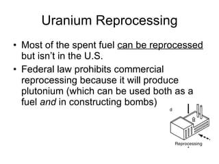 Uranium Reprocessing
• Most of the spent fuel can be reprocessed
but isn’t in the U.S.
• Federal law prohibits commercial
reprocessing because it will produce
plutonium (which can be used both as a
fuel and in constructing bombs)
 