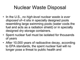 Nuclear Waste Disposal
• In the U.S., no high-level nuclear waste is ever
disposed of--it sits in specially designed pools
resembling large swimming pools (water cools the
fuel and acts as a radiation shield) or in specially
designed dry storage containers.
• Spent nuclear fuel must be isolated for thousands
of years
• After 10,000 years of radioactive decay, according
to EPA standards, the spent nuclear fuel will no
longer pose a threat to public health and
 