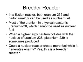 Breeder Reactor
• In a fission reactor, both uranium-235 and
plutonium-239 can be used as nuclear fuel
• Most of the uranium in a typical reactor is
uranium-238, which cannot be used as nuclear
fuel
• When a high-energy neutron collides with the
nucleus of uranium-238, plutonium-239 is
sometimes produced
• Could a nuclear reactor create more fuel while it
generates energy? Yes, this is a breeder
reactor
 