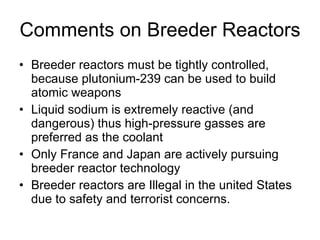 Comments on Breeder Reactors
• Breeder reactors must be tightly controlled,
because plutonium-239 can be used to build
atomic weapons
• Liquid sodium is extremely reactive (and
dangerous) thus high-pressure gasses are
preferred as the coolant
• Only France and Japan are actively pursuing
breeder reactor technology
• Breeder reactors are Illegal in the united States
due to safety and terrorist concerns.
 
