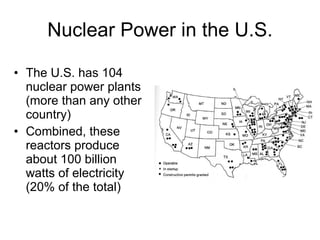 Nuclear Power in the U.S.
• The U.S. has 104
nuclear power plants
(more than any other
country)
• Combined, these
reactors produce
about 100 billion
watts of electricity
(20% of the total)
 