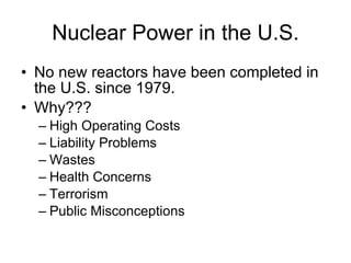 Nuclear Power in the U.S.
• No new reactors have been completed in
the U.S. since 1979.
• Why???
– High Operating Costs
– Liability Problems
– Wastes
– Health Concerns
– Terrorism
– Public Misconceptions
 