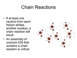 Chain Reactions
• If at least one
neutron from each
fission strikes
another nucleus, a
chain reaction will
result
• An assembly of
uranium-235 that
sustains a chain
reaction is critical
 