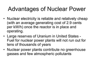 Advantages of Nuclear Power
• Nuclear electricity is reliable and relatively cheap
(with an average generating cost of 2.9 cents
per kW/h) once the reactor is in place and
operating.
• Large reserves of Uranium in United States -
Fuel for nuclear power plants will not run out for
tens of thousands of years
• Nuclear power plants contribute no greenhouse
gasses and few atmospheric pollutants
 