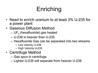 Enriching
• Need to enrich uranium to at least 3% U-235 for
a power plant
• Gaseous Diffusion Method
– UF6 (hexafluoride) gas heated
– U-238 is heavier than U-235
– Hexafluoride Gas can be separated into two streams
• Low velocity U-238
• High Velocity U-235
• Centrifuge Method
– Gas spun in centrifuge
– Lighter U-235 will separate from heavier U-238
 