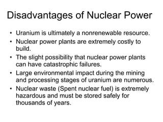 Disadvantages of Nuclear Power Uranium is ultimately a nonrenewable resource. Nuclear power plants are extremely costly to build. The slight possibility that nuclear power plants can have catastrophic failures. Large environmental impact during the mining and processing stages of uranium are numerous. Nuclear waste (Spent nuclear fuel) is extremely hazardous and must be stored safely for thousands of years.  