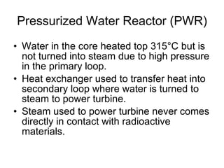Pressurized Water Reactor (PWR) Water in the core heated top 315 ° C but is not turned into steam due to high pressure in the primary loop. Heat exchanger used to transfer heat into secondary loop where water is turned to steam to power turbine. Steam used to power turbine never comes directly in contact with radioactive materials. 