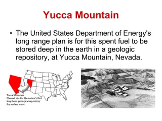 Yucca Mountain The United States Department of Energy's long range plan is for this spent fuel to be stored deep in the earth in a geologic repository, at Yucca Mountain, Nevada.   