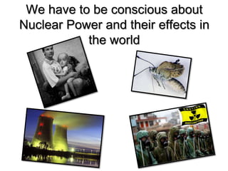We have to be conscious about
Nuclear Power and their effects in
the world