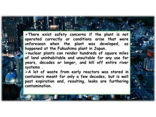 There exist safety concerns if the plant is not
operated correctly or conditions arise that were
unforeseen when the plant was developed, as
happened at the Fukushima plant in Japan.
nuclear plants can render hundreds of square miles
of land uninhabitable and unsuitable for any use for
years, decades or longer, and kill off entire river
systems .
A lot of waste from early reactors was stored in
containers meant for only a few decades, but is well
past expiration and, resulting, leaks are furthering
contamination.
 
