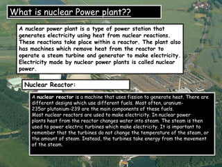 A nuclear power plant is a type of power station that
generates electricity using heat from nuclear reactions.
These reactions take place within a reactor. The plant also
has machines which remove heat from the reactor to
operate a steam turbine and generator to make electricity.
Electricity made by nuclear power plants is called nuclear
power.
What is nuclear Power plant??
Nuclear Reactor:
A nuclear reactor is a machine that uses fission to generate heat. There are
different designs which use different fuels. Most often, uranium-
235or plutonium-239 are the main components of these fuels.
Most nuclear reactors are used to make electricity. In nuclear power
plants heat from the reactor changes water into steam. The steam is then
used to power electric turbines which make electricity. It is important to
remember that the turbines do not change the temperature of the steam, or
the amount of steam. Instead, the turbines take energy from the movement
of the steam.
 