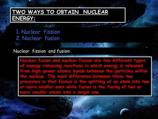 TWO WAYS TO OBTAIN NUCLEAR
ENERGY:
1. Nuclear fission
2. Nuclear fusion
Nuclear fission and fusion:
Nuclear fusion and nuclear fission are two different types
of energy-releasing reactions in which energy is released
from high-power atomic bonds between the particles within
the nucleus. The main difference between these two
processes is that fission is the splitting of an atom into two
or more smaller ones while fusion is the fusing of two or
more smaller atoms into a larger one.
 