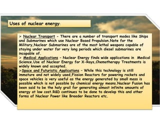Uses of nuclear energy:
 Nuclear Transport - There are a number of transport modes like Ships
and Submarines which use Nuclear Based Propulsion.Note for the
Military,Nuclear Submarines are of the most lethal weapons capable of
staying under water for very long periods which diesel submarines are
incapable of.
 Medical Applications – Nuclear Energy finds wide applications in Medical
Science.Use of Nuclear Energy for X-Rays,Chemotherapy Treatments is
widely known and accepted.
Space and Futuristic Applications – While this technology is still
immature and not widely used,Fission Reactors for powering rockets and
space vehicles is very useful as the energy generated by small mass is
possible which is not possible by chemical energy means.Nuclear Fusion has
been said to be the holy grail for generating almost infinite amounts of
energy at low cost.R&D continues to be done to develop this and other
forms of Nuclear Power like Breeder Reactors etc.
 