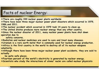 Facts of nuclear Energy:
There are roughly 430 nuclear power plants worldwide
There have been three major nuclear power plant disasters which occurred in 1979,
1986,and 2011.
The nuclear accident which occurred in 1979 took 14 years to clean up.
The United States produces more nuclear energy than any other country.
Since the nuclear disaster of 2011, many nuclear power plants have shut down
operation due to
safety concerns.
Radiation and nuclear medicines are used to cure and treat many diseases.
Uranium is a rare earth metal that is commonly used for nuclear energy production.
Africa is the first country in the world to destroy all of its nuclear weapons
voluntarily.
Although there have been three major nuclear power plant accidents, they are said to
actually
be quite safe places.
Fourteen percent of the world's electricity is generated by nuclear energy.
Scientists who study the interactions of atoms' nuclei are called nuclear physicists
 
