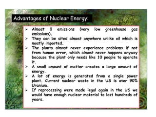 Advantages of Nuclear Energy:
 Almost 0 emissions (very low greenhouse gas
emissions).
 They can be sited almost anywhere unlike oil which is
mostly imported.
 The plants almost never experience problems if not
from human error, which almost never happens anyway
because the plant only needs like 10 people to operate
it.
 A small amount of matter creates a large amount of
energy.
 A lot of energy is generated from a single power
plant. Current nuclear waste in the US is over 90%
Uranium.
 If reprocessing were made legal again in the US we
would have enough nuclear material to last hundreds of
years.
 