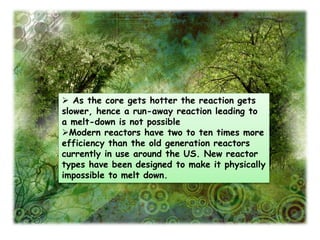  As the core gets hotter the reaction gets
slower, hence a run-away reaction leading to
a melt-down is not possible
Modern reactors have two to ten times more
efficiency than the old generation reactors
currently in use around the US. New reactor
types have been designed to make it physically
impossible to melt down.
 