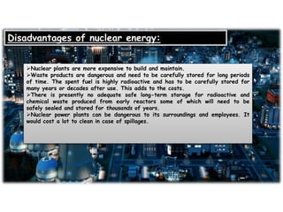 Disadvantages of nuclear energy:
Nuclear plants are more expensive to build and maintain.
Waste products are dangerous and need to be carefully stored for long periods
of time. The spent fuel is highly radioactive and has to be carefully stored for
many years or decades after use. This adds to the costs.
There is presently no adequate safe long-term storage for radioactive and
chemical waste produced from early reactors some of which will need to be
safely sealed and stored for thousands of years.
Nuclear power plants can be dangerous to its surroundings and employees. It
would cost a lot to clean in case of spillages.
 