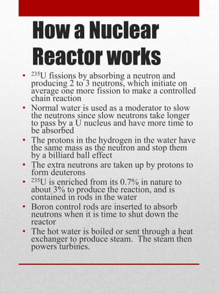 How a Nuclear
Reactor works
• 235U fissions by absorbing a neutron and
producing 2 to 3 neutrons, which initiate on
average one more fission to make a controlled
chain reaction
• Normal water is used as a moderator to slow
the neutrons since slow neutrons take longer
to pass by a U nucleus and have more time to
be absorbed
• The protons in the hydrogen in the water have
the same mass as the neutron and stop them
by a billiard ball effect
• The extra neutrons are taken up by protons to
form deuterons
• 235U is enriched from its 0.7% in nature to
about 3% to produce the reaction, and is
contained in rods in the water
• Boron control rods are inserted to absorb
neutrons when it is time to shut down the
reactor
• The hot water is boiled or sent through a heat
exchanger to produce steam. The steam then
powers turbines.
 